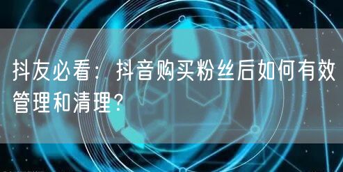 抖友必看：抖音购买粉丝后如何有效管理和清理？
