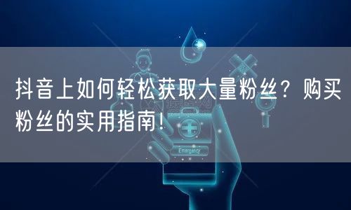 抖音上如何轻松获取大量粉丝？购买粉丝的实用指南！