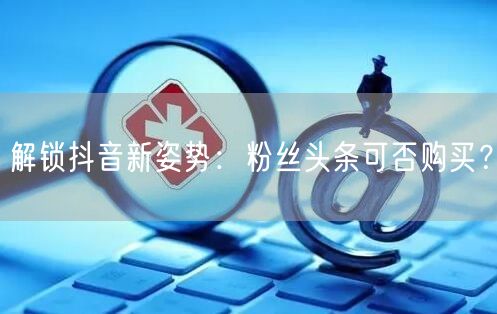 解锁抖音新姿势：粉丝头条可否购买？