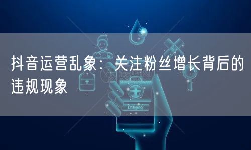 抖音运营乱象：关注粉丝增长背后的违规现象